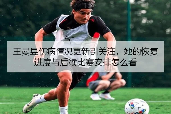 王曼昱伤病情况更新引关注，她的恢复进度与后续比赛安排怎么看